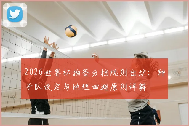 2026世界杯抽签分档规则出炉:种子队设定与地理回避原则详解