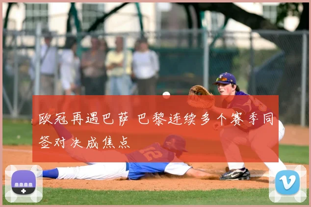 欧冠再遇巴萨 巴黎连续多个赛季同签对决成焦点