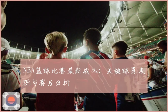 NBA篮球比赛最新战况:关键球员表现与赛后分析