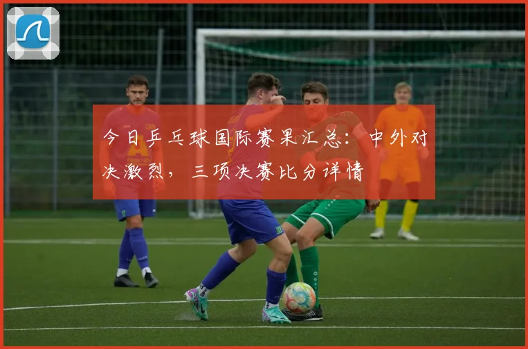 今日乒乓球国际赛果汇总:中外对决激烈,三项决赛比分详情