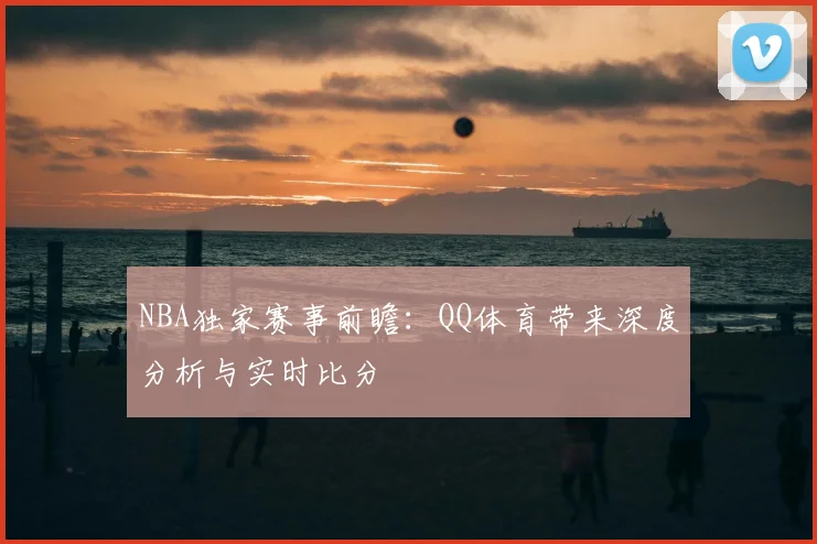 NBA独家赛事前瞻:QQ体育带来深度分析与实时比分