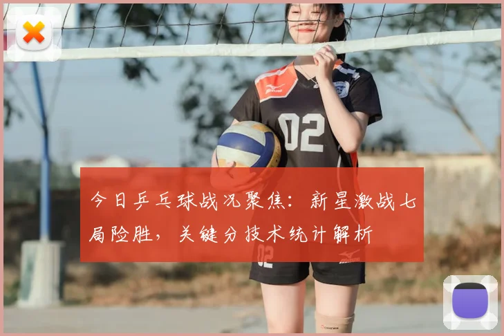今日乒乓球战况聚焦:新星激战七局险胜,关键分技术统计解析