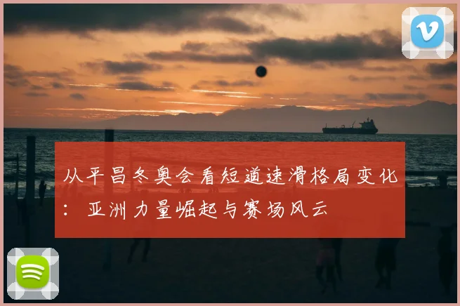 从平昌冬奥会看短道速滑格局变化：亚洲力量崛起与赛场风云