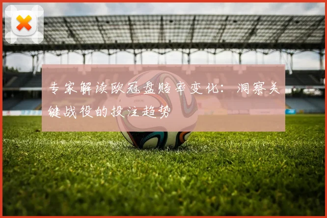 专家解读欧冠盘赔率变化：洞察关键战役的投注趋势